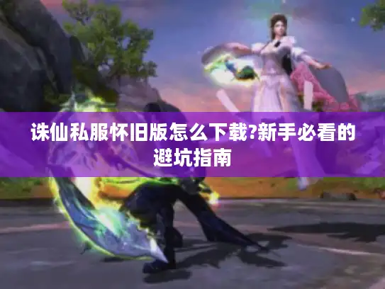 诛仙私服怀旧版怎么下载?新手必看的避坑指南