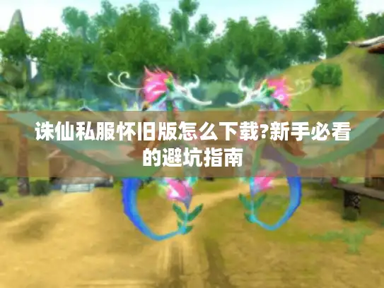 诛仙私服怀旧版怎么下载?新手必看的避坑指南