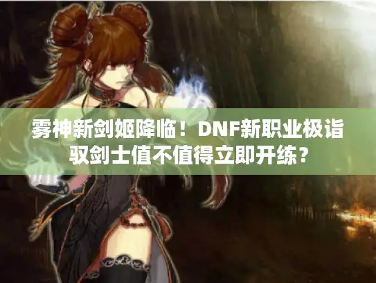 雾神新剑姬降临！DNF新职业极诣驭剑士值不值得立即开练？