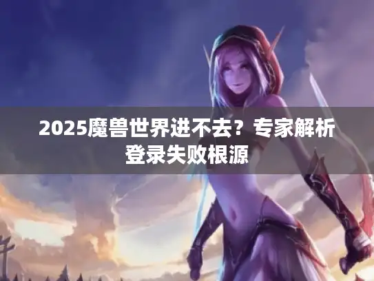 2025魔兽世界进不去？专家解析登录失败根源