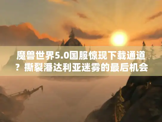 魔兽世界5.0国服惊现下载通道？撕裂潘达利亚迷雾的最后机会！