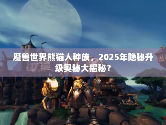 魔兽世界熊猫人种族，2025年隐秘升级奥秘大揭秘？