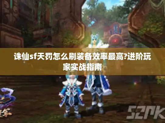 诛仙sf天罚怎么刷装备效率最高?进阶玩家实战指南