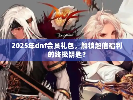 2025年dnf会员礼包，解锁超值福利的终极钥匙？