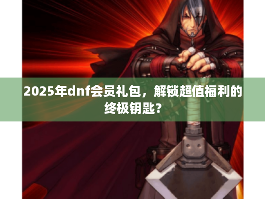 2025年dnf会员礼包，解锁超值福利的终极钥匙？