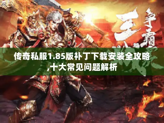 传奇私服1.85版补丁下载安装全攻略,十大常见问题解析