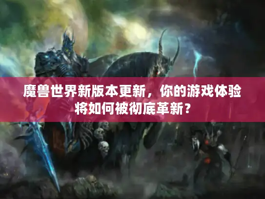魔兽世界新版本更新，你的游戏体验将如何被彻底革新？