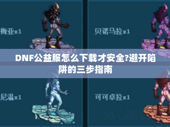 DNF公益服怎么下载才安全?避开陷阱的三步指南 DNF公益服怎么下载才安全?避开陷阱的三步指南