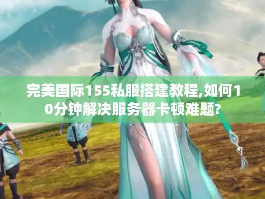 完美国际155私服搭建教程,如何10分钟解决服务器卡顿难题?