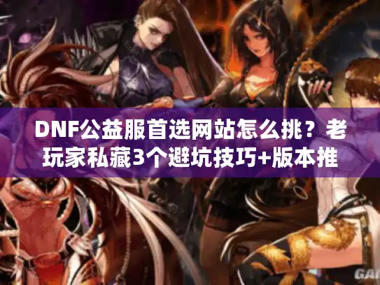 DNF公益服首选网站怎么挑？老玩家私藏3个避坑技巧+版本推荐（2025实测）