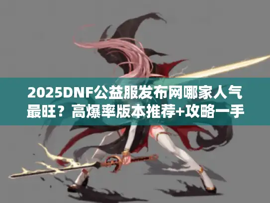 2025DNF公益服发布网哪家人气最旺？高爆率版本推荐+攻略一手掌握
