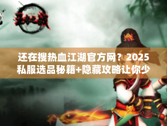 还在搜热血江湖官方网？2025私服选品秘籍+隐藏攻略让你少走3年弯路