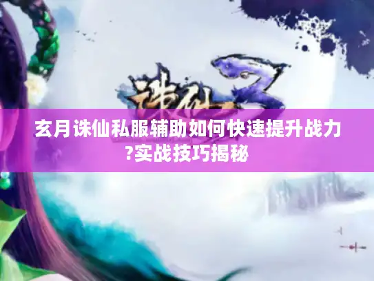 玄月诛仙私服辅助如何快速提升战力?实战技巧揭秘