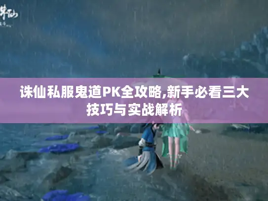 诛仙私服鬼道PK全攻略,新手必看三大技巧与实战解析