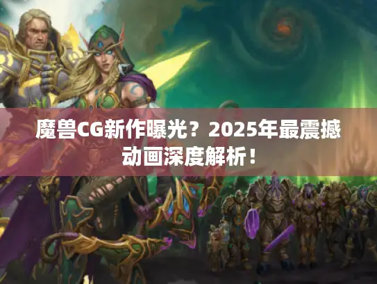 魔兽CG新作曝光？2025年最震撼动画深度解析！