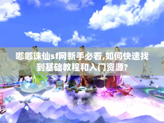 嘟嘟诛仙sf网新手必看,如何快速找到基础教程和入门资源?