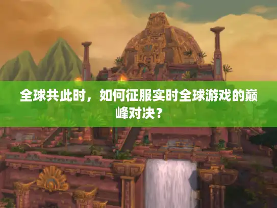 全球共此时，如何征服实时全球游戏的巅峰对决？