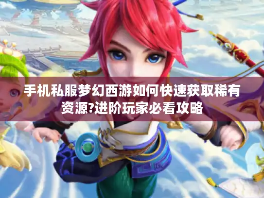 手机私服梦幻西游如何快速获取稀有资源?进阶玩家必看攻略