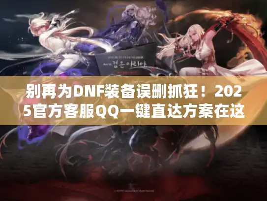 别再为DNF装备误删抓狂！2025官方客服QQ一键直达方案在这