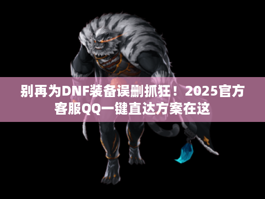 别再为DNF装备误删抓狂！2025官方客服QQ一键直达方案在这