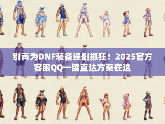别再为DNF装备误删抓狂！2025官方客服QQ一键直达方案在这