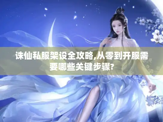 诛仙私服架设全攻略,从零到开服需要哪些关键步骤?