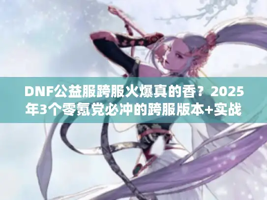 DNF公益服跨服火爆真的香?2025年3个零氪党必冲的跨服版本+实战攻略 DNF公益服跨服火爆真的香?2025年3个零氪党必冲的跨服版本+实战攻略
