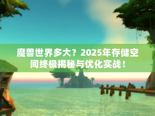 魔兽世界多大？2025年存储空间终极揭秘与优化实战！