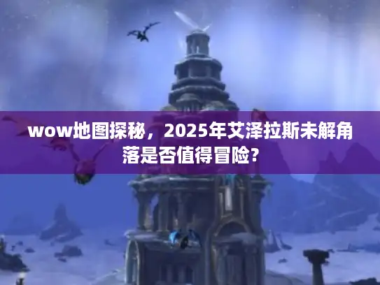 wow地图探秘,2025年艾泽拉斯未解角落是否值得冒险? wow地图探秘,2025年艾泽拉斯未解角落是否值得冒险?