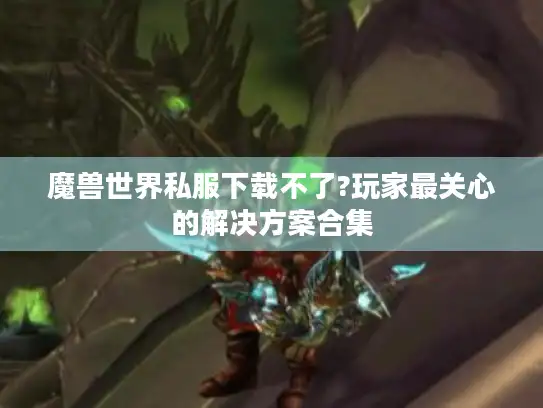 魔兽世界私服下载不了?玩家最关心的解决方案合集