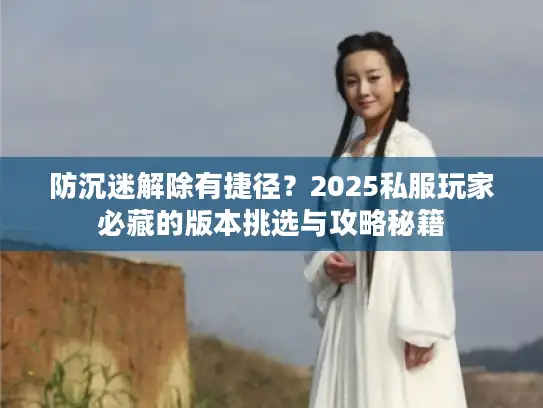 防沉迷解除有捷径？2025私服玩家必藏的版本挑选与攻略秘籍