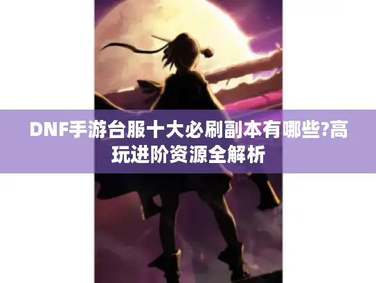 DNF手游台服十大必刷副本有哪些?高玩进阶资源全解析