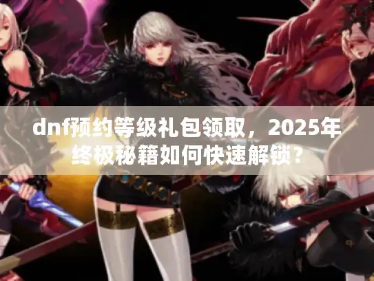 dnf预约等级礼包领取,2025年终极秘籍如何快速解锁? dnf预约等级礼包领取,2025年终极秘籍如何快速解锁?