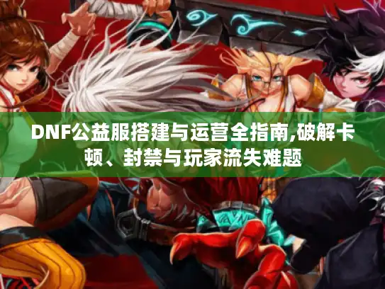 DNF公益服搭建与运营全指南,破解卡顿、封禁与玩家流失难题