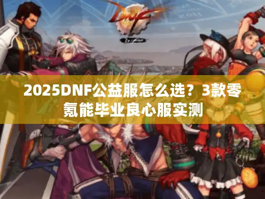 2025DNF公益服怎么选?3款零氪能毕业良心服实测 2025DNF公益服怎么选?3款零氪能毕业良心服实测