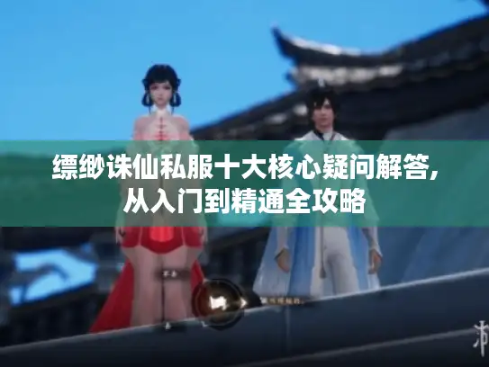 缥缈诛仙私服十大核心疑问解答,从入门到精通全攻略