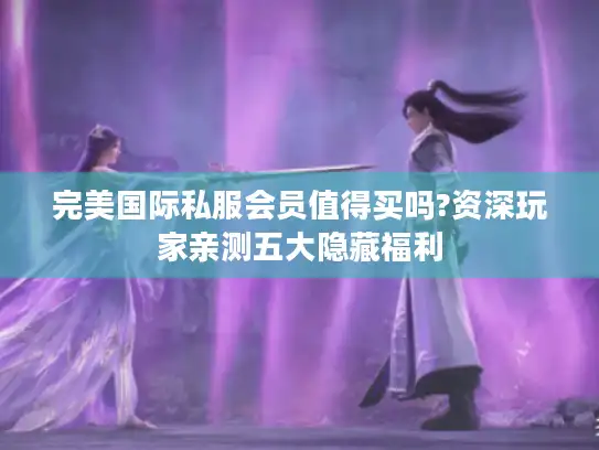 完美国际私服会员值得买吗?资深玩家亲测五大隐藏福利 完美国际私服会员值得买吗?资深玩家亲测五大隐藏福利
