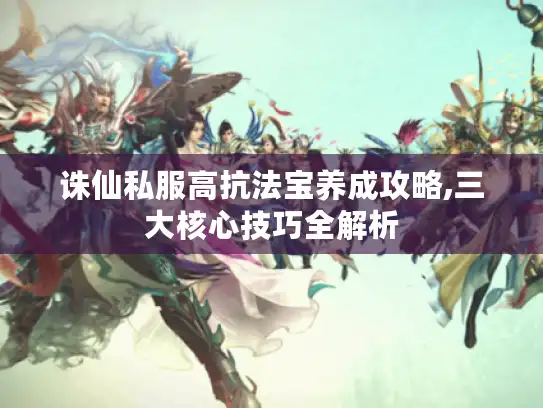 诛仙私服高抗法宝养成攻略,三大核心技巧全解析