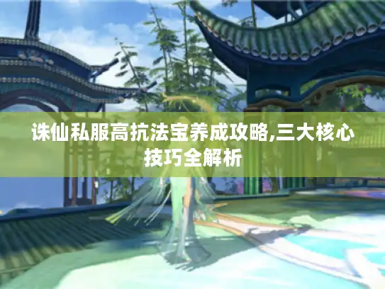诛仙私服高抗法宝养成攻略,三大核心技巧全解析