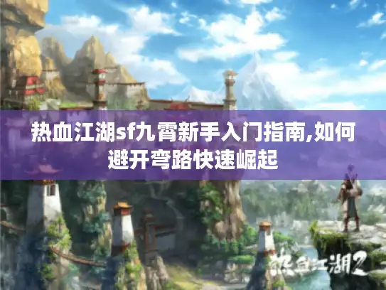 热血江湖sf九霄新手入门指南,如何避开弯路快速崛起