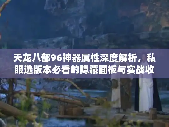 天龙八部96神器属性深度解析，私服选版本必看的隐藏面板与实战收益？