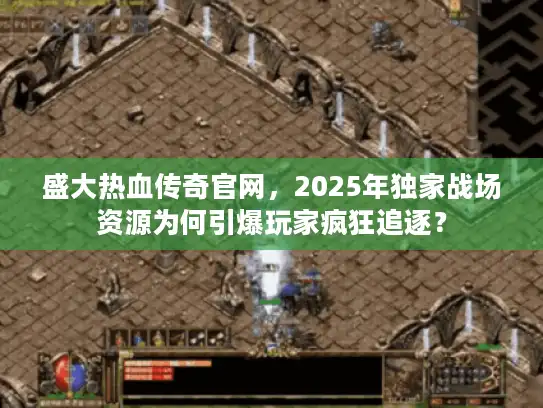 盛大热血传奇官网，2025年独家战场资源为何引爆玩家疯狂追逐？