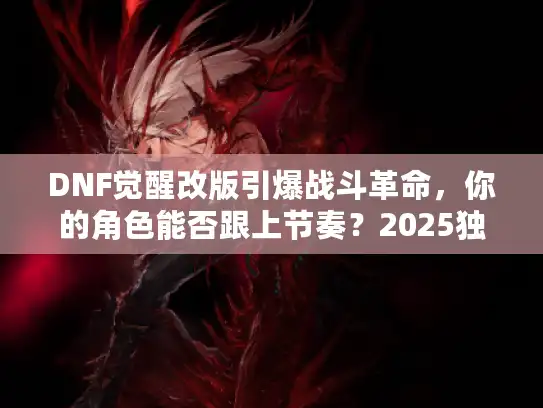 DNF觉醒改版引爆战斗革命,你的角色能否跟上节奏?2025独家权威透视 DNF觉醒改版引爆战斗革命,你的角色能否跟上节奏?2025独家权威透视