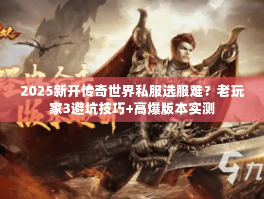 2025新开传奇世界私服选服难？老玩家3避坑技巧+高爆版本实测
