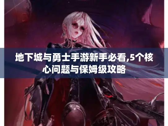 地下城与勇士手游新手必看,5个核心问题与保姆级攻略 地下城与勇士手游新手必看,5个核心问题与保姆级攻略