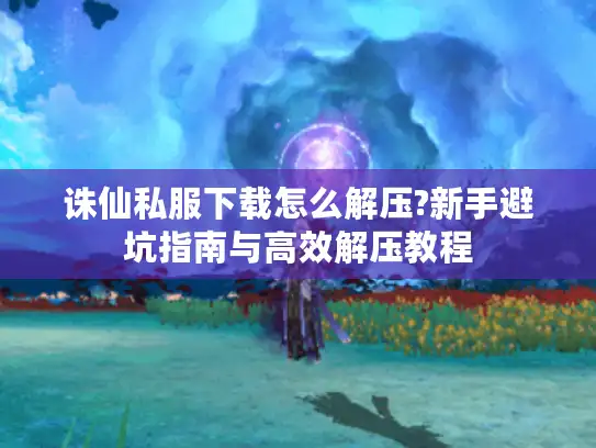 诛仙私服下载怎么解压?新手避坑指南与高效解压教程