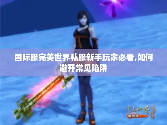 国际服完美世界私服新手玩家必看,如何避开常见陷阱