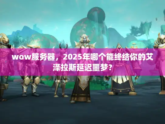 wow服务器，2025年哪个能终结你的艾泽拉斯延迟噩梦？