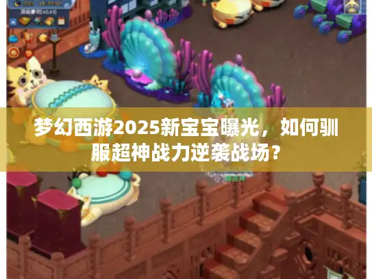 梦幻西游2025新宝宝曝光，如何驯服超神战力逆袭战场？