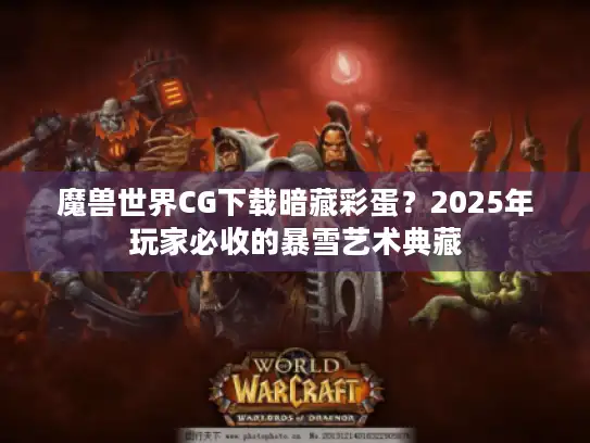 魔兽世界CG下载暗藏彩蛋？2025年玩家必收的暴雪艺术典藏
